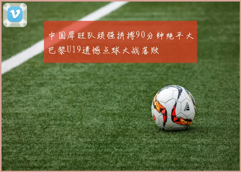 中国犀旺队顽强拼搏90分钟绝平大巴黎U19遗憾点球大战落败