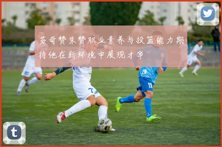 芬奇赞朱赞职业素养与投篮能力期待他在新环境中展现才华