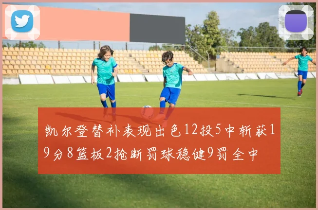凯尔登替补表现出色12投5中斩获19分8篮板2抢断罚球稳健9罚全中