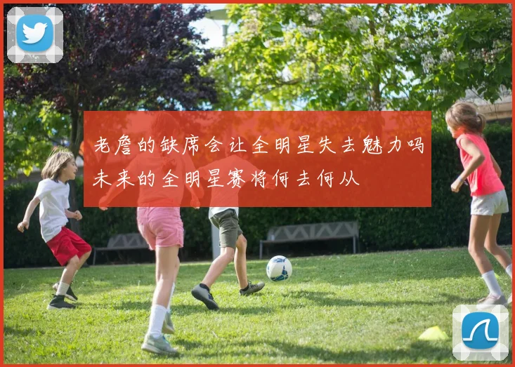 老詹的缺席会让全明星失去魅力吗未来的全明星赛将何去何从