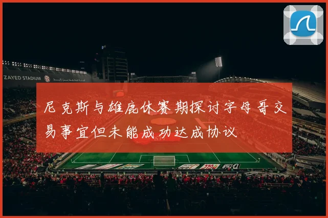 尼克斯与雄鹿休赛期探讨字母哥交易事宜但未能成功达成协议