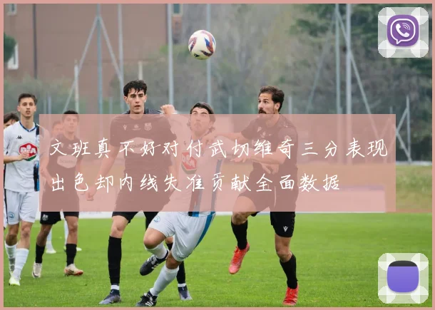 文班真不好对付武切维奇三分表现出色却内线失准贡献全面数据