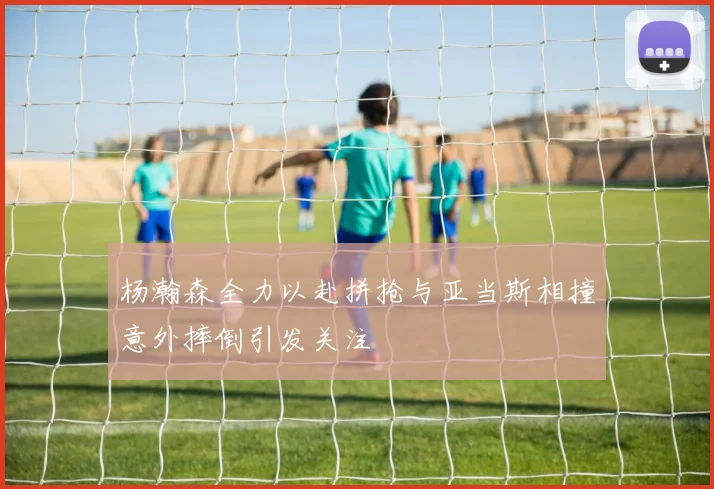 杨瀚森全力以赴拼抢与亚当斯相撞意外摔倒引发关注