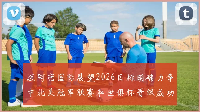 迈阿密国际展望2026目标明确力争中北美冠军联赛和世俱杯晋级成功