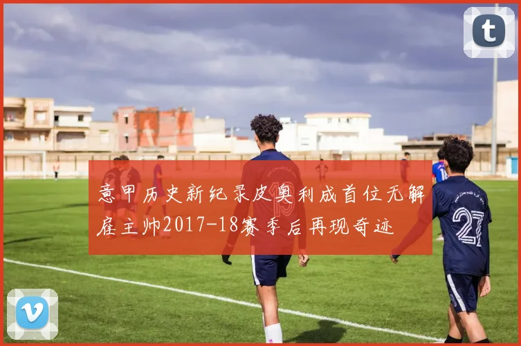 意甲历史新纪录皮奥利成首位无解雇主帅2017-18赛季后再现奇迹