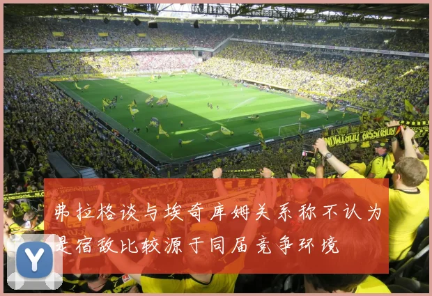 弗拉格谈与埃奇库姆关系称不认为是宿敌比较源于同届竞争环境