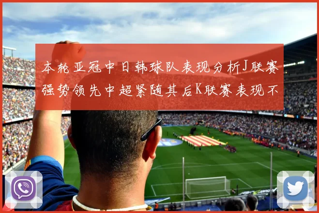 本轮亚冠中日韩球队表现分析J联赛强势领先中超紧随其后K联赛表现不佳