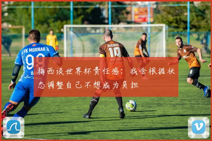 梅西谈世界杯责任感：我会根据状态调整自己不想成为负担