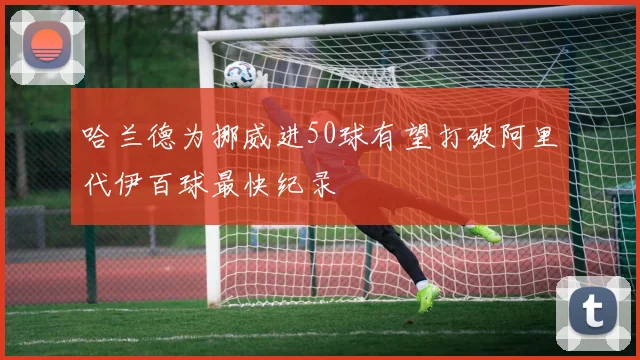 哈兰德为挪威进50球有望打破阿里代伊百球最快纪录