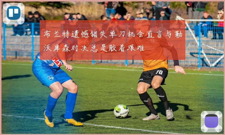布兰特遗憾错失单刀机会直言与勒沃库森对决总是胶着艰难