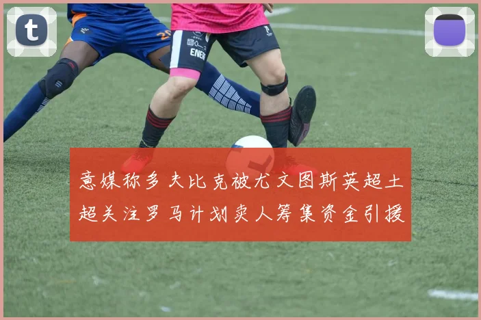 意媒称多夫比克被尤文图斯英超土超关注罗马计划卖人筹集资金引援