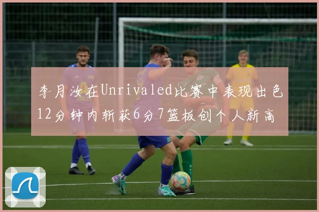 李月汝在Unrivaled比赛中表现出色12分钟内斩获6分7篮板创个人新高