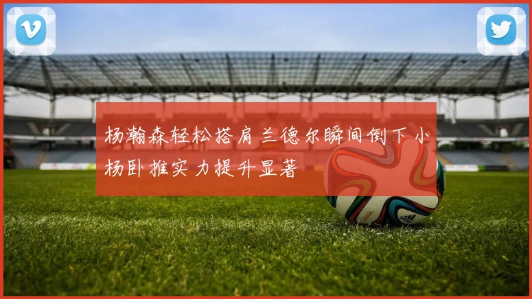 杨瀚森轻松搭肩兰德尔瞬间倒下小杨卧推实力提升显著