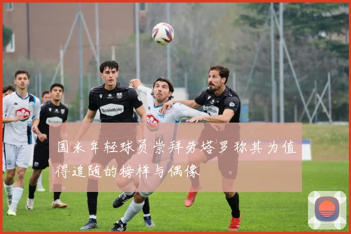 国米年轻球员崇拜劳塔罗称其为值得追随的榜样与偶像