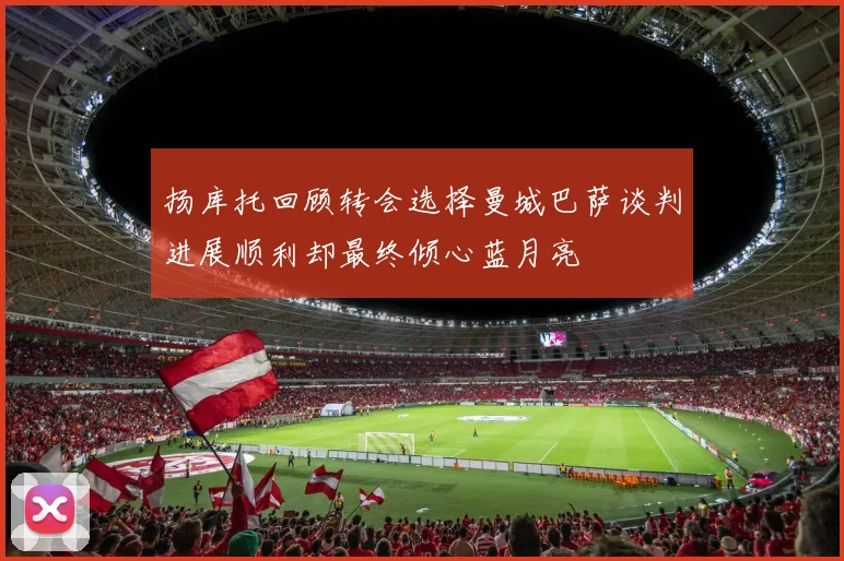 扬库托回顾转会选择曼城巴萨谈判进展顺利却最终倾心蓝月亮