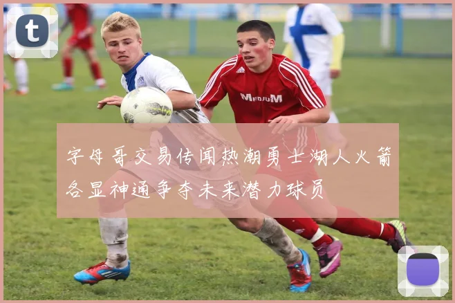 字母哥交易传闻热潮勇士湖人火箭各显神通争夺未来潜力球员