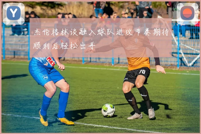 杰伦格林谈融入球队进攻节奏期待顺利后轻松出手