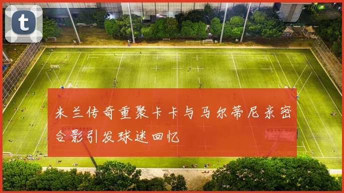 米兰传奇重聚卡卡与马尔蒂尼亲密合影引发球迷回忆