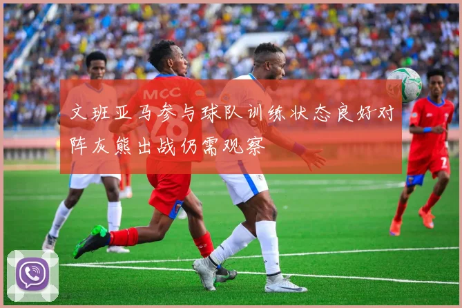 文班亚马参与球队训练状态良好对阵灰熊出战仍需观察