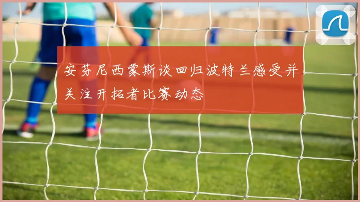 安芬尼西蒙斯谈回归波特兰感受并关注开拓者比赛动态