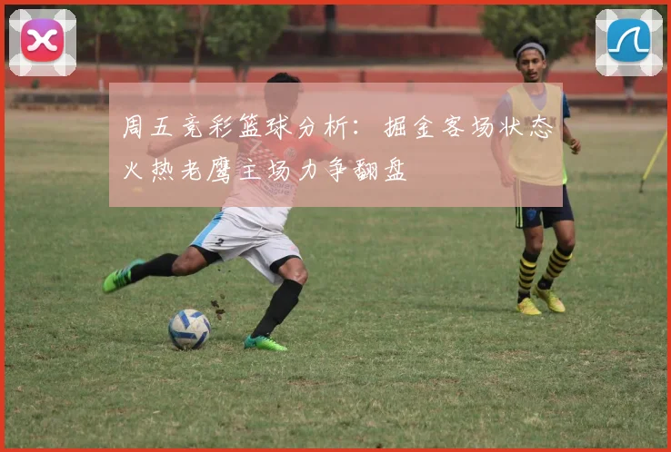 周五竞彩篮球分析：掘金客场状态火热老鹰主场力争翻盘