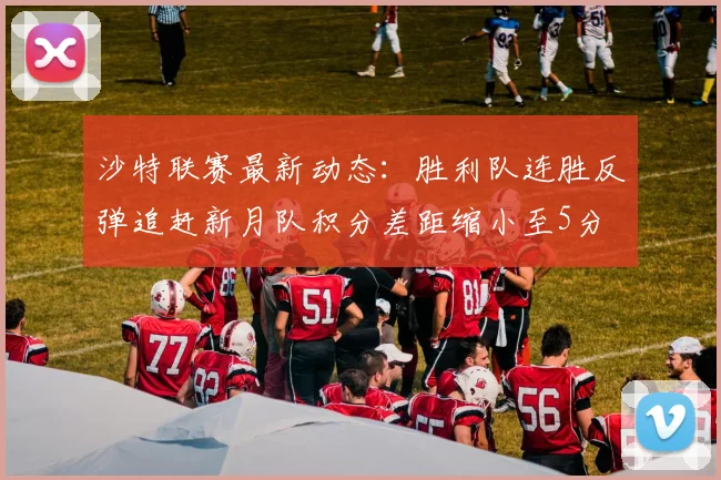 沙特联赛最新动态：胜利队连胜反弹追赶新月队积分差距缩小至5分