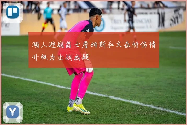 湖人迎战爵士詹姆斯和文森特伤情升级为出战成疑