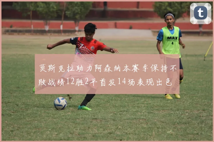 莫斯克拉助力阿森纳本赛季保持不败战绩12胜2平首发14场表现出色