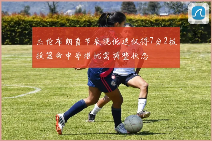 杰伦布朗首节表现低迷仅得7分2板投篮命中率堪忧需调整状态
