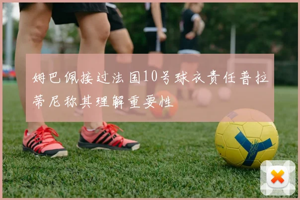 姆巴佩接过法国10号球衣责任普拉蒂尼称其理解重要性