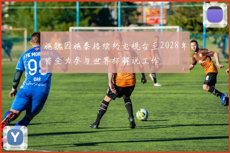 施魏因施泰格续约电视台至2028年将全力参与世界杯解说工作