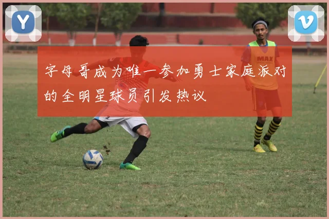 字母哥成为唯一参加勇士家庭派对的全明星球员引发热议