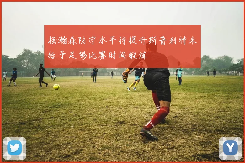 杨瀚森防守水平待提升斯普利特未给予足够比赛时间锻炼