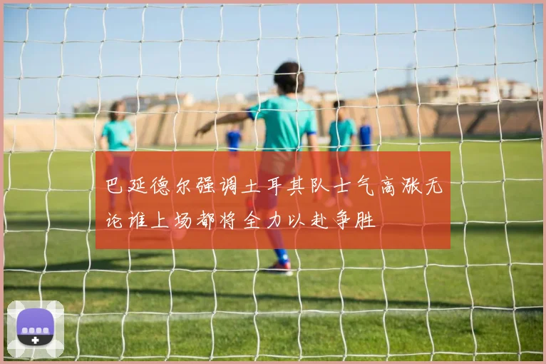 巴延德尔强调土耳其队士气高涨无论谁上场都将全力以赴争胜