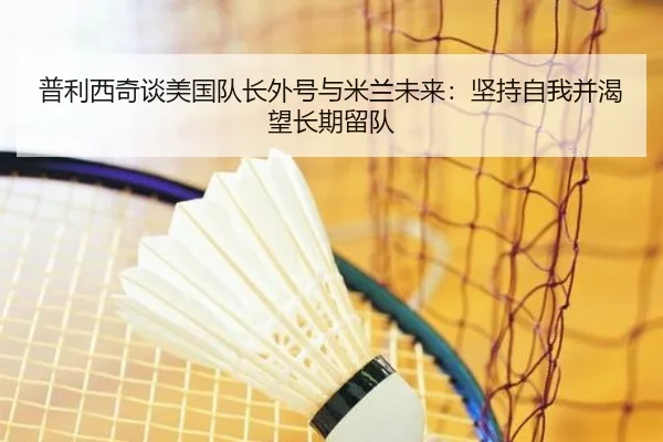 普利西奇谈美国队长外号与米兰未来：坚持自我并渴望长期留队 | ManBetX